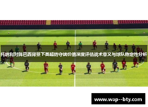 托纳利对阵巴西背景下英超防守端价值深度评估战术意义与球队稳定性分析