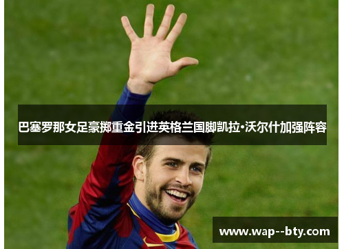 巴塞罗那女足豪掷重金引进英格兰国脚凯拉·沃尔什加强阵容 巴塞罗那女足豪掷重金引进英格兰国脚凯拉·沃尔什加强阵容